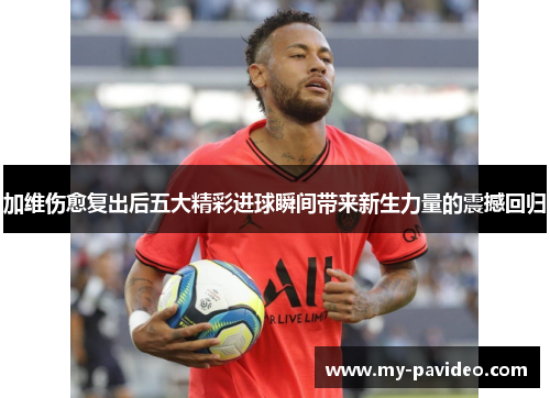 加维伤愈复出后五大精彩进球瞬间带来新生力量的震撼回归