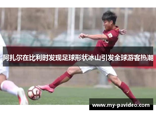 阿扎尔在比利时发现足球形状冰山引发全球游客热潮