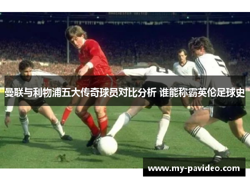 曼联与利物浦五大传奇球员对比分析 谁能称霸英伦足球史