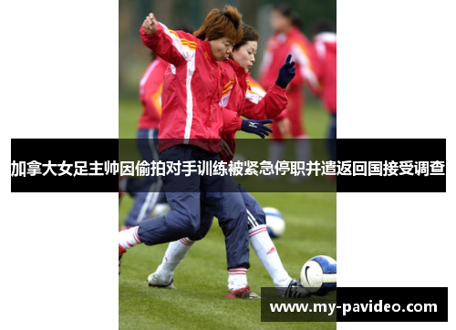 加拿大女足主帅因偷拍对手训练被紧急停职并遣返回国接受调查 加拿大女足主帅因偷拍对手训练被紧急停职并遣返回国接受调查