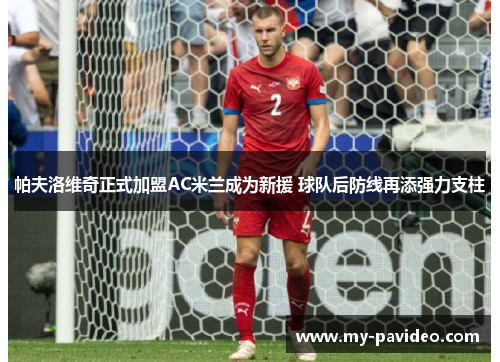 帕夫洛维奇正式加盟AC米兰成为新援 球队后防线再添强力支柱 帕夫洛维奇正式加盟AC米兰成为新援 球队后防线再添强力支柱